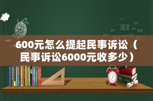600元怎么提起民事訴訟（民事訴訟6000元收多少）