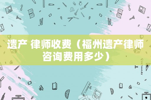 遺產 律師收費（福州遺產律師咨詢費用多少）