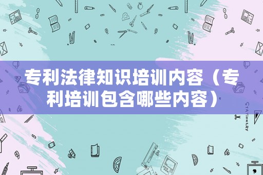 專利法律知識(shí)培訓(xùn)內(nèi)容（專利培訓(xùn)包含哪些內(nèi)容）