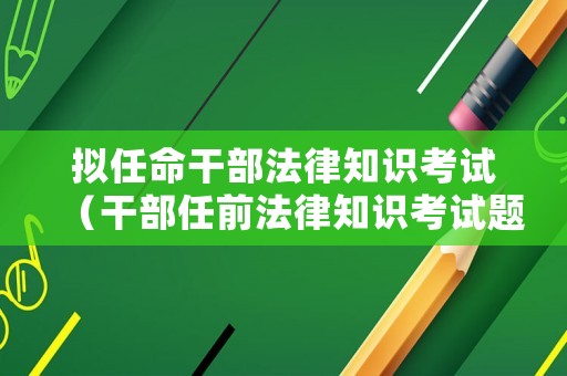 擬任命干部法律知識考試（干部任前法律知識考試題及答案）
