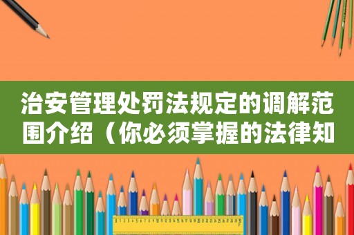 治安管理處罰法規定的調解范圍介紹（你必須掌握的法律知識）