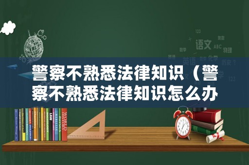 警察不熟悉法律知識（警察不熟悉法律知識怎么辦）