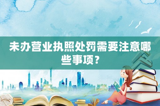 未辦營業執照處罰需要注意哪些事項？