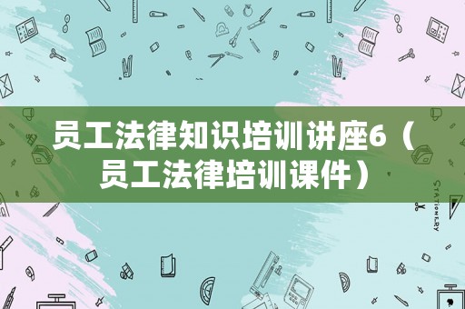員工法律知識培訓(xùn)講座6（員工法律培訓(xùn)課件）