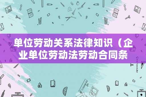 單位勞動關系法律知識（企業單位勞動法勞動合同條例）