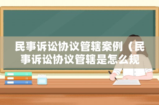 民事訴訟協(xié)議管轄案例（民事訴訟協(xié)議管轄是怎么規(guī)定的?）