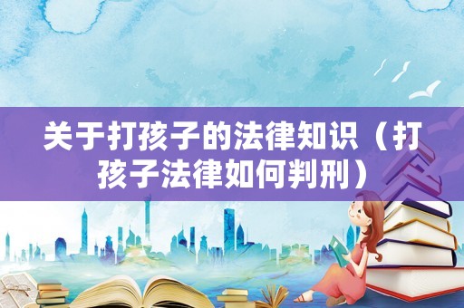 關于打孩子的法律知識（打孩子法律如何判刑）