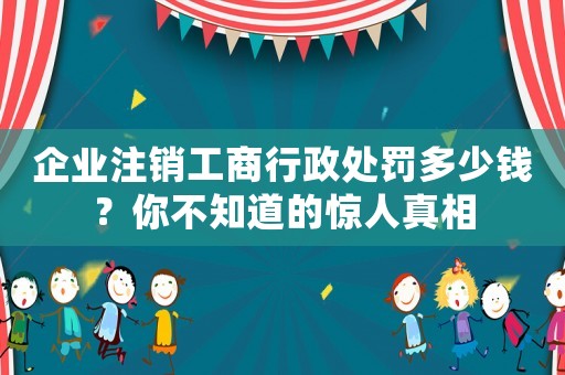 企業注銷工商行政處罰多少錢？你不知道的驚人真相