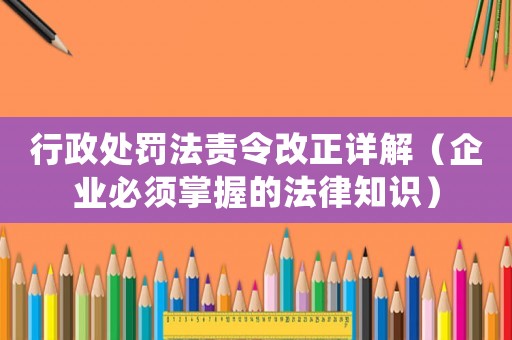 行政處罰法責令改正詳解（企業必須掌握的法律知識）