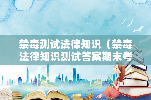 禁毒測試法律知識（禁毒法律知識測試答案期末考試）