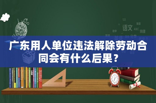 廣東用人單位違法解除勞動合同會有什么后果？