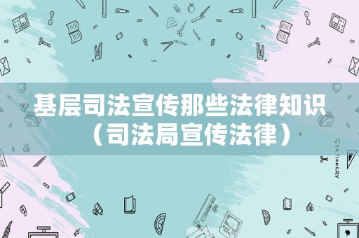 基層司法宣傳那些法律知識（司法局宣傳法律）