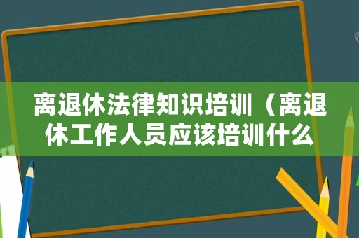 離退休法律知識培訓（離退休工作人員應該培訓什么）
