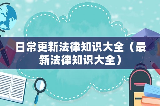 日常更新法律知識(shí)大全（最新法律知識(shí)大全）