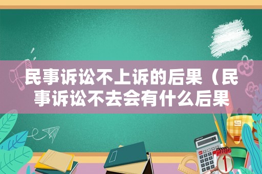 民事訴訟不上訴的后果（民事訴訟不去會有什么后果）