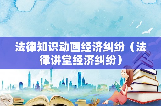 法律知識動畫經濟糾紛（法律講堂經濟糾紛）