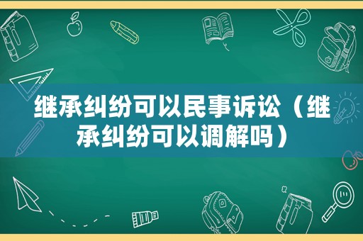 繼承糾紛可以民事訴訟（繼承糾紛可以調解嗎）