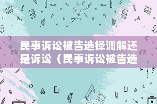 民事訴訟被告選擇調解還是訴訟（民事訴訟被告選擇調解還是訴訟調解）