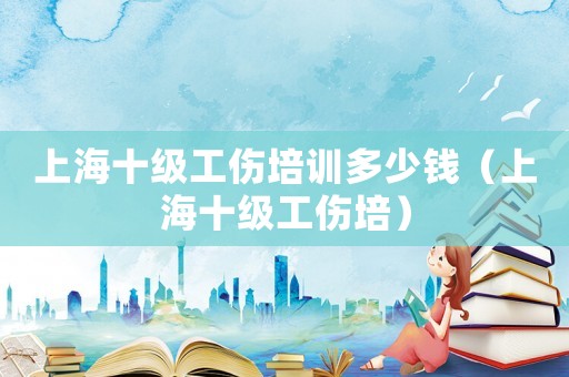 上海十級工傷培訓(xùn)多少錢（上海十級工傷培）