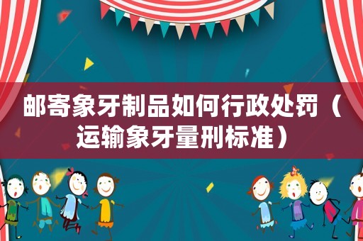 郵寄象牙制品如何行政處罰（運輸象牙量刑標準）