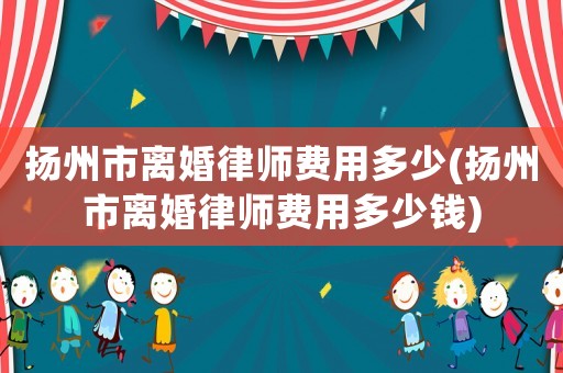 揚(yáng)州市離婚律師費(fèi)用多少(揚(yáng)州市離婚律師費(fèi)用多少錢)