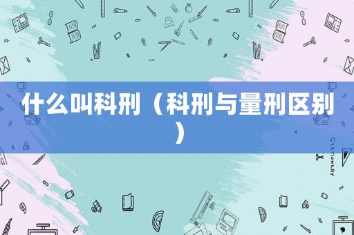 什么叫科刑（科刑與量刑區別）