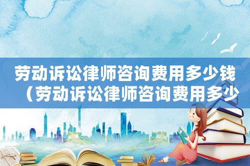 勞動訴訟律師咨詢費用多少錢（勞動訴訟律師咨詢費用多少）