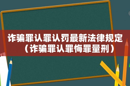 詐騙罪認罪認罰最新法律規定（詐騙罪認罪悔罪量刑）