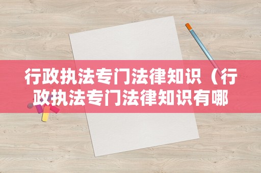 行政執法專門法律知識（行政執法專門法律知識有哪些）