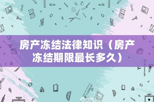 房產(chǎn)凍結法律知識（房產(chǎn)凍結期限最長多久）