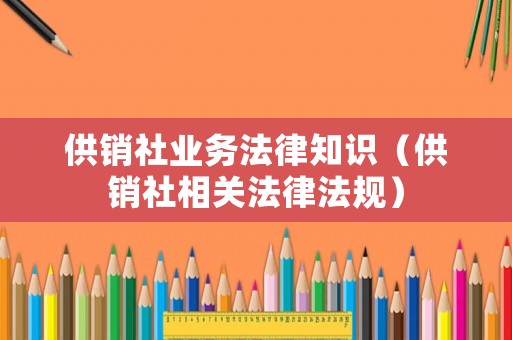 供銷社業務法律知識（供銷社相關法律法規）