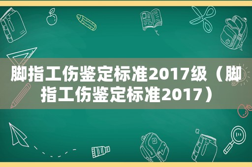 腳指工傷鑒定標準2017級（腳指工傷鑒定標準2017）