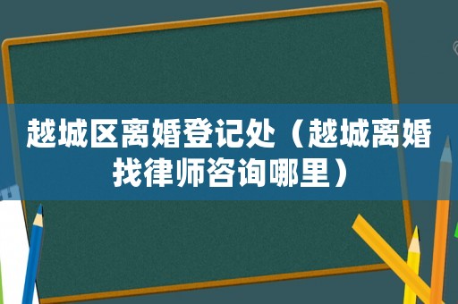 越城區(qū)離婚登記處（越城離婚找律師咨詢哪里）