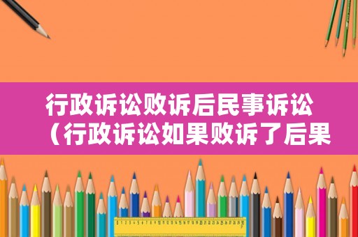行政訴訟敗訴后民事訴訟（行政訴訟如果敗訴了后果是什么）