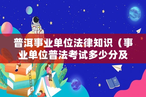 普洱事業單位法律知識（事業單位普法考試多少分及格）