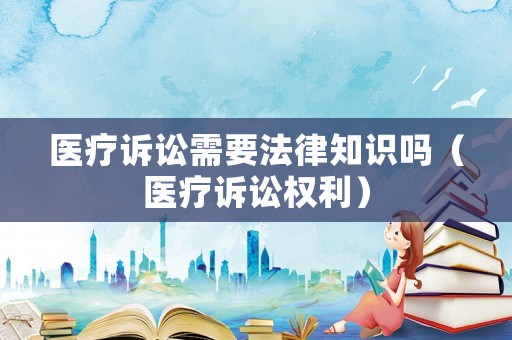 醫(yī)療訴訟需要法律知識嗎（醫(yī)療訴訟權利）