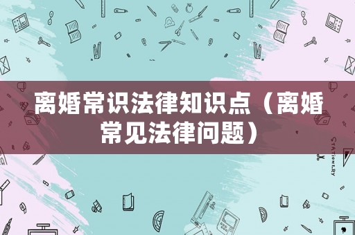 離婚常識法律知識點（離婚常見法律問題）