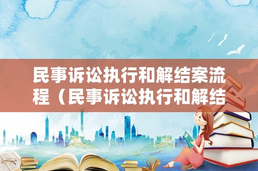 民事訴訟執行和解結案流程（民事訴訟執行和解結案流程是什么）
