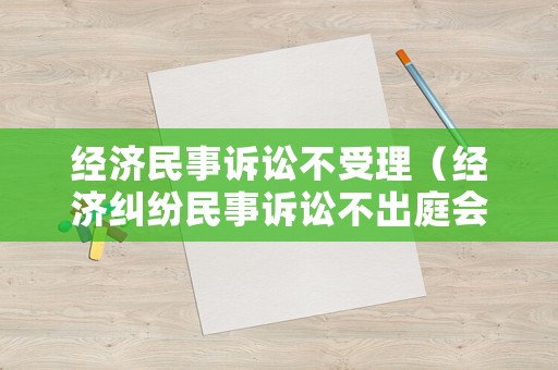 經濟民事訴訟不受理（經濟糾紛民事訴訟不出庭會怎么樣）