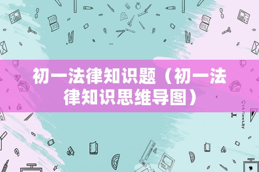 初一法律知識(shí)題（初一法律知識(shí)思維導(dǎo)圖）