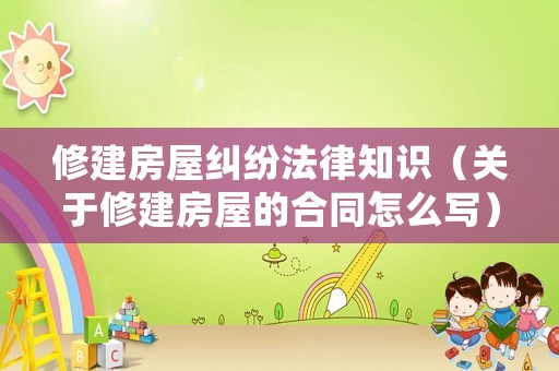 修建房屋糾紛法律知識（關于修建房屋的合同怎么寫）