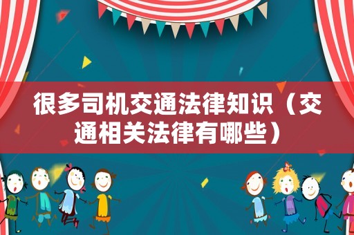 很多司機交通法律知識（交通相關(guān)法律有哪些）