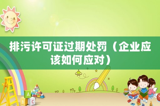 排污許可證過期處罰（企業應該如何應對）