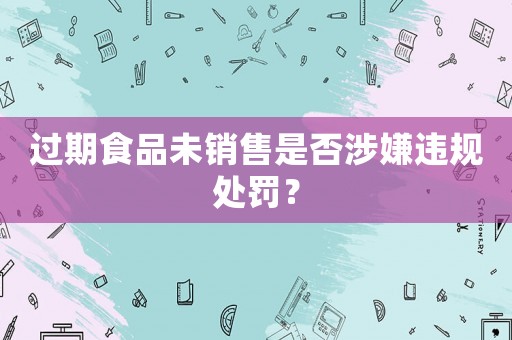 過期食品未銷售是否涉嫌違規處罰？