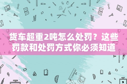 貨車超重2噸怎么處罰？這些罰款和處罰方式你必須知道