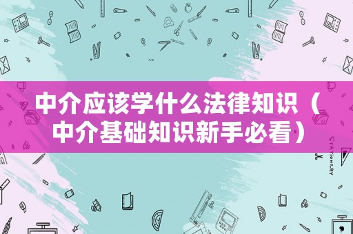 中介應(yīng)該學(xué)什么法律知識(shí)（中介基礎(chǔ)知識(shí)新手必看）