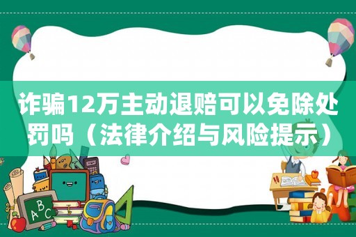 詐騙12萬主動退賠可以免除處罰嗎（法律介紹與風險提示）