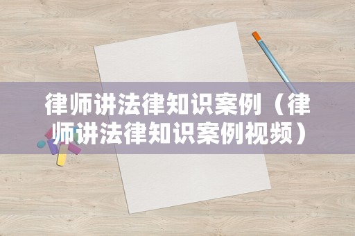 律師講法律知識(shí)案例（律師講法律知識(shí)案例視頻）