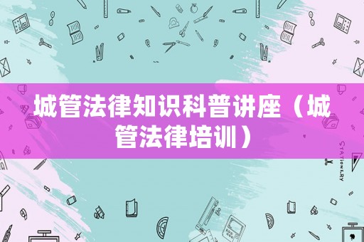 城管法律知識科普講座（城管法律培訓）