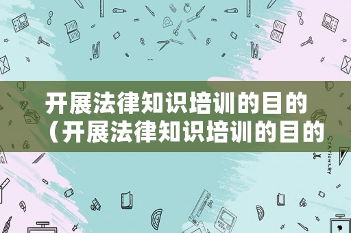 開展法律知識培訓的目的（開展法律知識培訓的目的是什么）